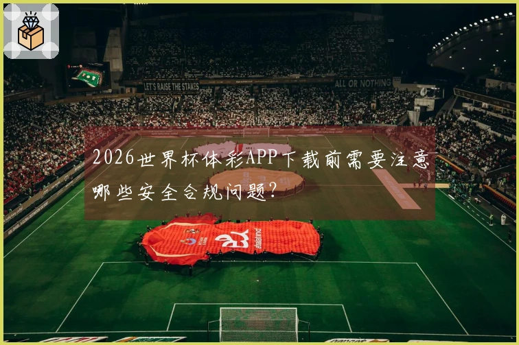 2026世界杯体彩APP下载前需要注意哪些安全合规问题？
