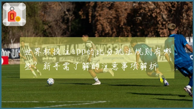 世界杯投注app的比分玩法规则有哪些？新手需了解的注意事项解析