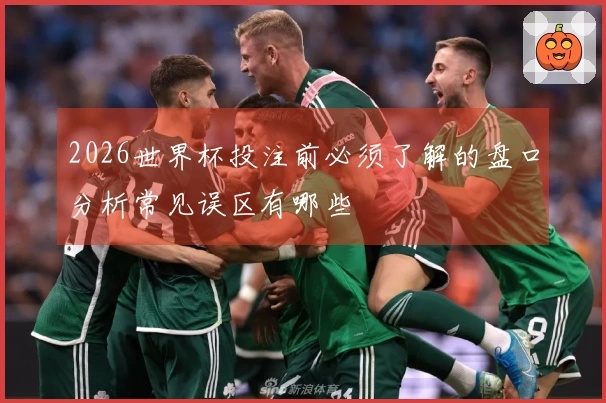 2026世界杯投注前必须了解的盘口分析常见误区有哪些