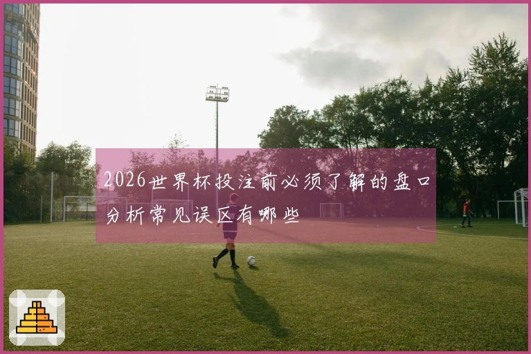 2026世界杯投注前必须了解的盘口分析常见误区有哪些