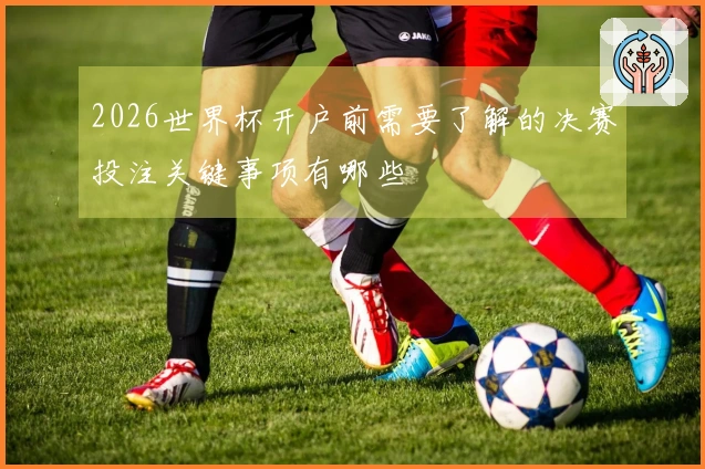2026世界杯开户前需要了解的决赛投注关键事项有哪些