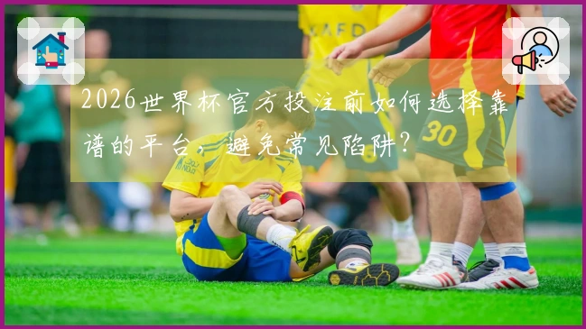2026世界杯官方投注前如何选择靠谱的平台，避免常见陷阱？