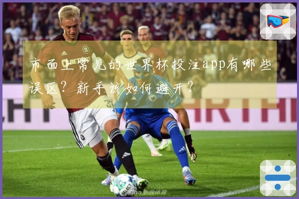市面上常见的世界杯投注app有哪些误区？新手该如何避开？