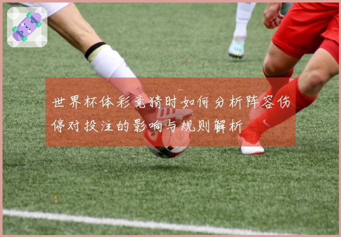 世界杯体彩竞猜时如何分析阵容伤停对投注的影响与规则解析