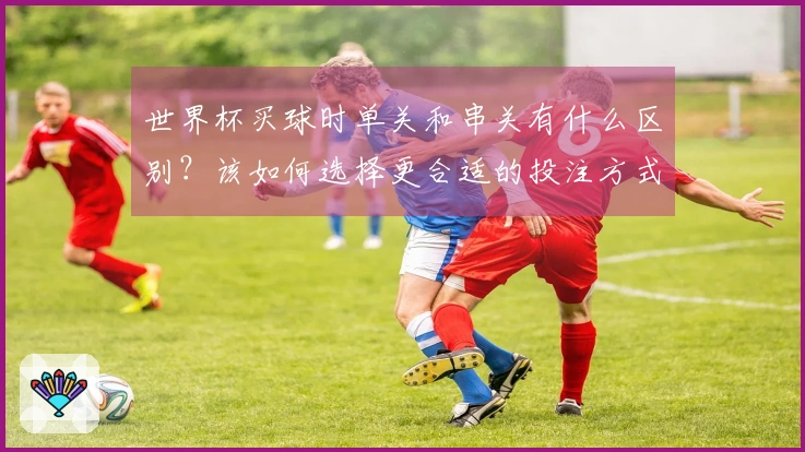 世界杯买球时单关和串关有什么区别？该如何选择更合适的投注方式？